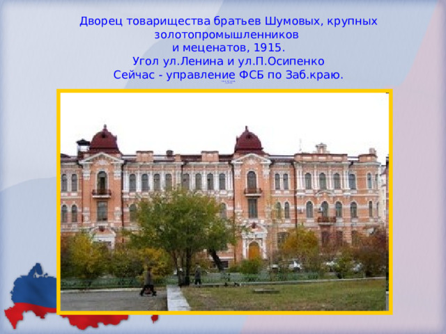 Дворец товарищества братьев Шумовых, крупных золотопромышленников  и меценатов, 1915.  Угол ул.Ленина и ул.П.Осипенко  Сейчас - управление ФСБ по Заб.краю.  Сейчас - детский сад.  (стр.77-80)   