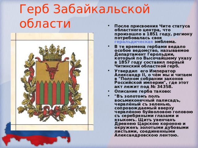Герб Забайкальской области После присвоения Чите статуса областного центра, что произошло в 1851 году, региону потребовалась своя геральдическая эмблема. В те времена гербами ведало особое ведомство, называемое Департамент Герольдии, который по Высочайшему указу в 1857 году составил первый Читинский областной герб. Утвердил его Император Александр II, о чём мы и читаем в 