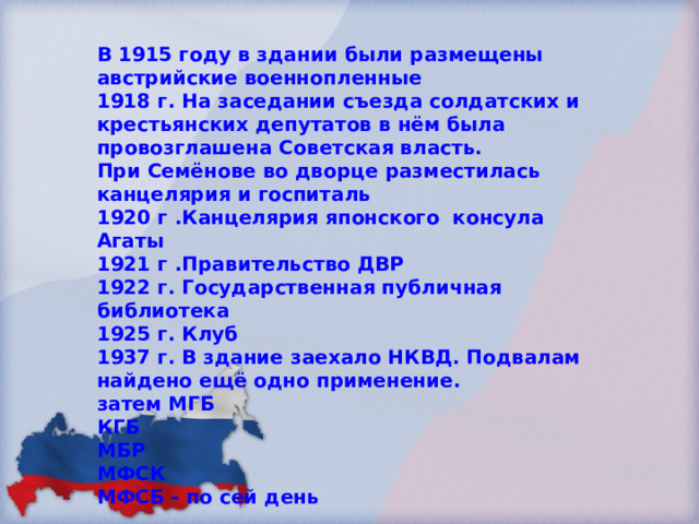 В 1915 году в здании были размещены австрийские военнопленные 1918 г. На заседании съезда солдатских и крестьянских депутатов в нём была провозглашена Советская власть. При Семёнове во дворце разместилась канцелярия и госпиталь 1920 г .Канцелярия японского консула Агаты 1921 г .Правительство ДВР 1922 г. Государственная публичная библиотека 1925 г. Клуб 1937 г. В здание заехало НКВД. Подвалам найдено ещё одно применение. затем МГБ КГБ МБР МФСК МФСБ - по сей день 