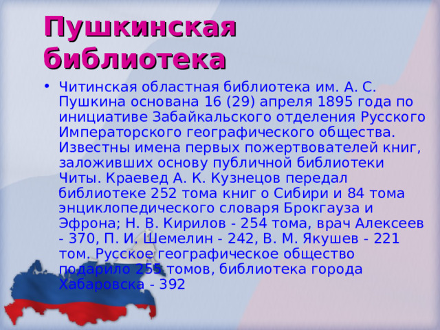 Пушкинская библиотека Читинская областная библиотека им. А. С. Пушкина основана 16 (29) апреля 1895 года по инициативе Забайкальского отделения Русского Императорского географического общества. Известны имена первых пожертвователей книг, заложивших основу публичной библиотеки Читы. Краевед А. К. Кузнецов передал библиотеке 252 тома книг о Сибири и 84 тома энциклопедического словаря Брокгауза и Эфрона; Н. В. Кирилов - 254 тома, врач Алексеев - 370, П. И. Шемелин - 242, В. М. Якушев - 221 том. Русское географическое общество подарило 255 томов, библиотека города Хабаровска - 392 