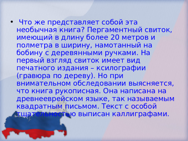  Что же представляет собой эта необычная книга? Пергаментный свиток, имеющий в длину более 20 метров и полметра в ширину, намотанный на бобину с деревянными ручками. На первый взгляд свиток имеет вид печатного издания – ксилографии (гравюра по дереву). Но при внимательном обследовании выясняется, что книга рукописная. Она написана на древнееврейском языке, так называемым квадратным письмом. Текст с особой тщательностью выписан каллиграфами. 
