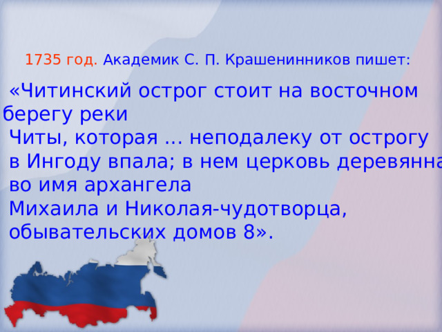 1735 год.  Академик С. П. Крашенинников пишет:  «Читинский острог стоит на восточном берегу реки  Читы, которая ... неподалеку от острогу  в Ингоду впала; в нем церковь деревянная  во имя архангела  Михаила и Николая-чудотворца,  обывательских домов 8». 
