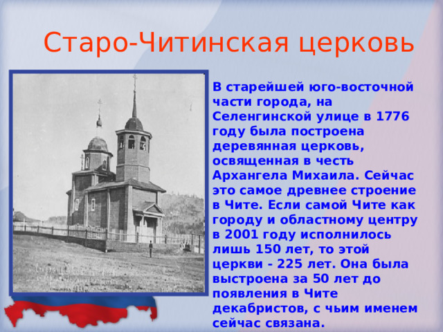 Старо-Читинская церковь В старейшей юго-восточной части города, на Селенгинской улице в 1776 году была построена деревянная церковь, освященная в честь Архангела Михаила. Сейчас это самое древнее строение в Чите. Если самой Чите как городу и областному центру в 2001 году исполнилось лишь 150 лет, то этой церкви - 225 лет. Она была выстроена за 50 лет до появления в Чите декабристов, с чьим именем сейчас связана. Располагалась она рядом с Читинским острогом.  