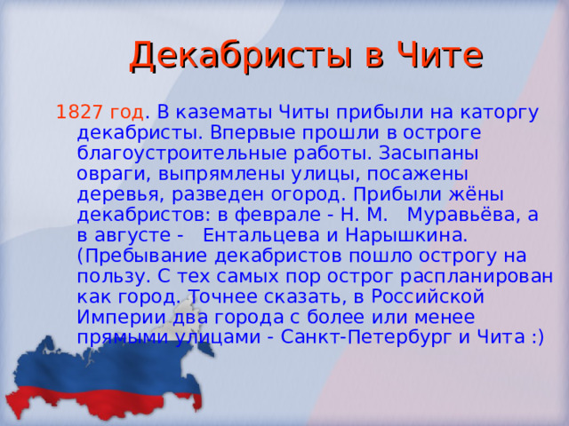 Декабристы в Чите 1827 год . В казематы Читы прибыли на каторгу декабристы. Впервые прошли в остроге благоустроительные работы. Засыпаны овраги, выпрямлены улицы, посажены деревья, разведен огород. Прибыли жёны декабристов: в феврале - Н. М. Муравьёва, а в августе - Ентальцева и Нарышкина. (Пребывание декабристов пошло острогу на пользу. С тех самых пор острог распланирован как город. Точнее сказать, в Российской Империи два города с более или менее прямыми улицами - Санкт-Петербург и Чита :) 