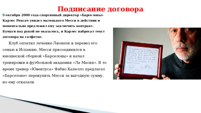 Подписание договора 3 октября 2000 года спортивный директор «Барселоны» Карлес Рексач увидел маленького Месси в действии и моментально предложил ему заключить контракт. Бумаги под рукой не оказалось, и Карлес набросал текст договора на салфетке.  Клуб оплатил лечение Лионеля и перевез его семью в Испанию. Месси присоединился к юношеской сборной «Барселоны» и начал тренировки в футбольной академии «Ла Масия». В то время тренер «Ювентуса» Фабио Капелло предлагал «Барселоне» перекупить Месси за выгодную сумму, но ему отказали .     