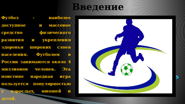 Введение Футбол - наиболее доступное и массовое средство физического развития и укрепления здоровья широких слоев населения. Футболом в России занимаются около 4 миллионов человек. Эта поистине народная игра пользуется популярностью у взрослых, юношей и детей. 