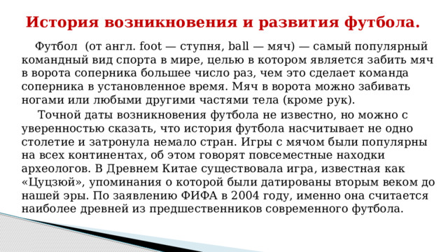 История возникновения и развития футбола.    Футбол (от англ. foot — ступня, ball — мяч) — самый популярный командный вид спорта в мире, целью в котором является забить мяч в ворота соперника большее число раз, чем это сделает команда соперника в установленное время. Мяч в ворота можно забивать ногами или любыми другими частями тела (кроме рук).  Точной даты возникновения футбола не известно, но можно с уверенностью сказать, что история футбола насчитывает не одно столетие и затронула немало стран. Игры с мячом были популярны на всех континентах, об этом говорят повсеместные находки археологов. В Древнем Китае существовала игра, известная как «Цуцзюй», упоминания о которой были датированы вторым веком до нашей эры. По заявлению ФИФА в 2004 году, именно она считается наиболее древней из предшественников современного футбола.   