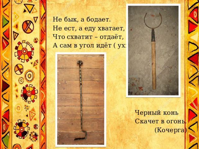 Не бык, а бодает.  Не ест, а еду хватает,  Что схватит – отдаёт,  А сам в угол идёт ( ухват).          Черный конь   Скачет в огонь.  (Кочерга)   