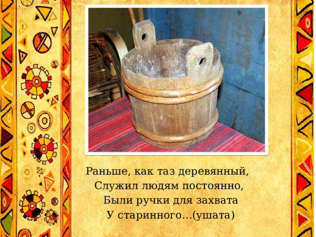 Раньше, как таз деревянный,  Служил людям постоянно,  Были ручки для захвата  У старинного…(ушата)   