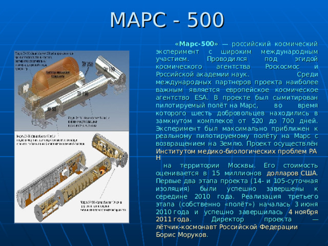 МАРС - 500  «Марс-500» — российский космический эксперимент с широким международным участием. Проводился под эгидой космического агентства Роскосмос и Российской академии наук . Среди международных партнеров проекта наиболее важным является европейское космическое агентство ESA . В проекте был сымитирован пилотируемый полёт на Марс , во время которого шесть добровольцев находились в замкнутом комплексе от 520 до 700 дней. Эксперимент был максимально приближен к реальному пилотируемому полёту на Марс с возвращением на Землю. Проект осуществлён Институтом медико-биологических проблем РАН на территории Москвы. Его стоимость оценивается в 15 миллионов долларов США . Первые два этапа проекта (14- и 105-суточная изоляция) были успешно завершены к середине 2010 года. Реализация третьего этапа (собственно «полёт») началась 3 июня  2010 года и успешно завершилась 4 ноября  2011 года . Директор проекта — лётчик-космонавт Российской Федерации  Борис Моруков . 