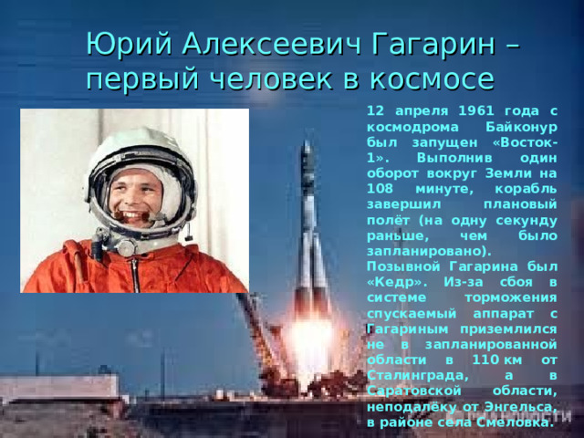 Юрий Алексеевич Гагарин – первый человек в космосе 12 апреля 1961 года с космодрома Байконур был запущен «Восток-1». Выполнив один оборот вокруг Земли на 108 минуте, корабль завершил плановый полёт (на одну секунду раньше, чем было запланировано). Позывной Гагарина был «Кедр». Из-за сбоя в системе торможения спускаемый аппарат с Гагариным приземлился не в запланированной области в 110 км от Сталинграда, а в Саратовской области, неподалёку от Энгельса, в районе села Смеловка. 