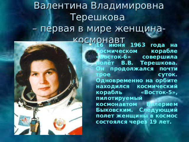 Валентина Владимировна Терешкова  – первая в мире женщина-космонавт 16 июня 1963 года на космическом корабле «Восток-6» совершила полёт В.В. Терешкова. Он продолжался почти трое суток. Одновременно на орбите находился космический корабль «Восток-5», пилотируемый космонавтом Валерием Быковским. Следующий полет женщины в космос состоялся через 19 лет. 