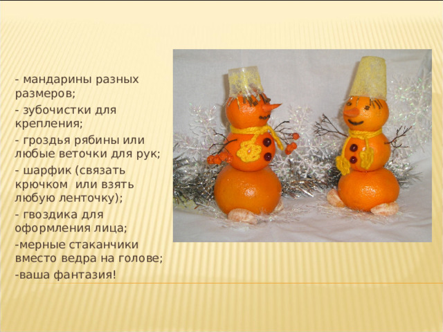 - мандарины разных размеров; - зубочистки для крепления; - гроздья рябины или любые веточки для рук; - шарфик (связать крючком  или взять любую ленточку); - гвоздика для оформления лица; -мерные стаканчики вместо ведра на голове; -ваша фантазия! 