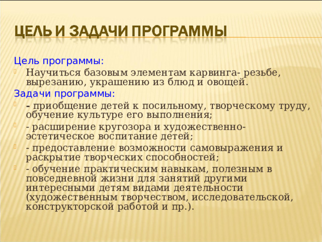 Цель программы: Научиться базовым элементам карвинга- резьбе, вырезанию, украшению из блюд и овощей. Задачи программы: - приобщение детей к посильному, творческому труду, обучение культуре его выполнения; - расширение кругозора и художественно-эстетическое воспитание детей; - предоставление возможности самовыражения и раскрытие творческих способностей; - обучение практическим навыкам, полезным в повседневной жизни для занятий другими интересными детям видами деятельности (художественным творчеством, исследовательской, конструкторской работой и пр.).  