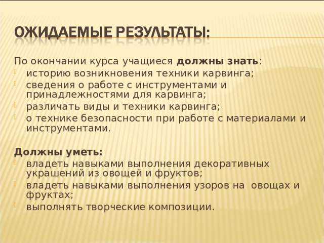 По окончании курса учащиеся должны знать : историю возникновения техники карвинга; сведения о работе с инструментами и принадлежностями для карвинга; различать виды и техники карвинга; о технике безопасности при работе с материалами и инструментами.  Должны уметь: владеть навыками выполнения декоративных украшений из овощей и фруктов; владеть навыками выполнения узоров на  овощах и фруктах; выполнять творческие композиции.  