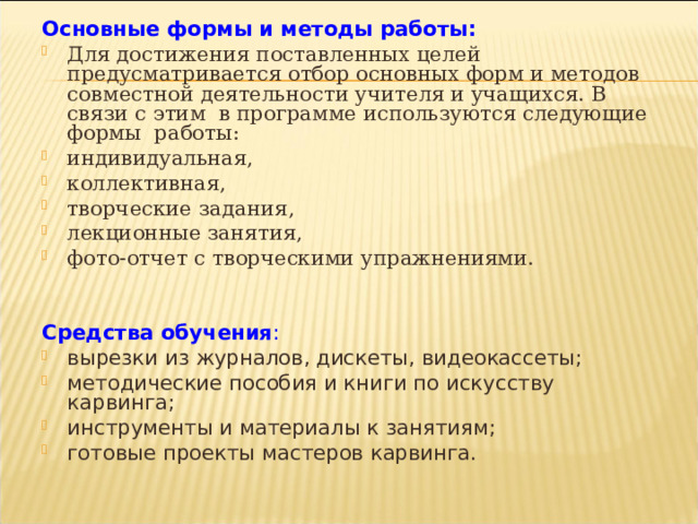 Основные формы и методы работы: Для достижения поставленных целей предусматривается отбор основных форм и методов совместной деятельности учителя и учащихся. В связи с этим  в программе используются следующие формы  работы: индивидуальная, коллективная, творческие задания, лекционные занятия, фото-отчет с творческими упражнениями.   Средства обучения : вырезки из журналов, дискеты, видеокассеты; методические пособия и книги по искусству карвинга; инструменты и материалы к занятиям; готовые проекты мастеров карвинга.  