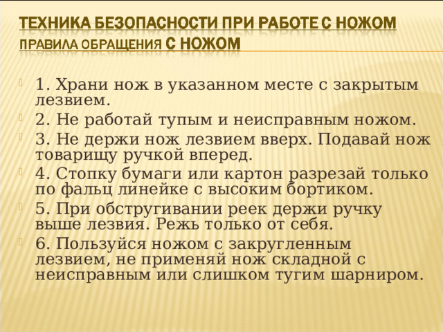 1. Храни нож в указанном месте с закрытым лезвием. 2. Не работай тупым и неисправным ножом. 3. Не держи нож лезвием вверх. Подавай нож товарищу ручкой вперед. 4. Стопку бумаги или картон разрезай только по фальц линейке с высоким бортиком. 5. При обстругивании реек держи ручку выше лезвия. Режь только от себя. 6. Пользуйся ножом с закругленным лезвием, не применяй нож складной с неисправным или слишком тугим шарниром.  