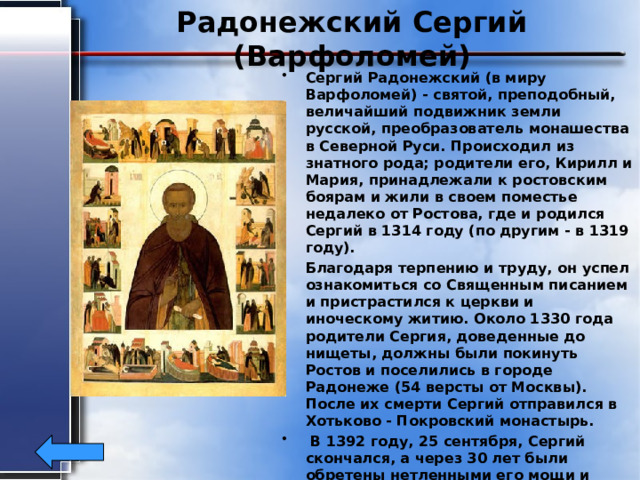 Радонежский Сергий (Варфоломей) Сергий Радонежский (в миру Варфоломей) - святой, преподобный, величайший подвижник земли русской, преобразователь монашества в Северной Руси. Происходил из знатного рода; родители его, Кирилл и Мария, принадлежали к ростовским боярам и жили в своем поместье недалеко от Ростова, где и родился Сергий в 1314 году (по другим - в 1319 году). Благодаря терпению и труду, он успел ознакомиться со Священным писанием и пристрастился к церкви и иноческому житию. Около 1330 года родители Сергия, доведeнные до нищеты, должны были покинуть Ростов и поселились в городе Радонеже (54 версты от Москвы). После их смерти Сергий отправился в Хотьково - Покровский монастырь.  В 1392 году, 25 сентября, Сергий скончался, а через 30 лет были обретены нетленными его мощи и одежды; в 1452 году он был причислен к лику святых. 