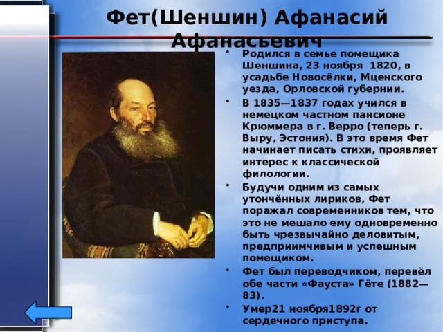 Фет(Шеншин) Афанасий Афанасьевич Родился в семье помещика Шеншина, 23 ноября 1820, в усадьбе Новосёлки, Мценского уезда, Орловской губернии. В 1835—1837 годах учился в немецком частном пансионе Крюммера в г. Верро (теперь г. Выру, Эстония). В это время Фет начинает писать стихи, проявляет интерес к классической филологии. Будучи одним из самых утончённых лириков, Фет поражал современников тем, что это не мешало ему одновременно быть чрезвычайно деловитым, предприимчивым и успешным помещиком. Фет был переводчиком, перевёл обе части «Фауста» Гёте (1882—83). Умер21 ноября1892г от сердечного приступа. 