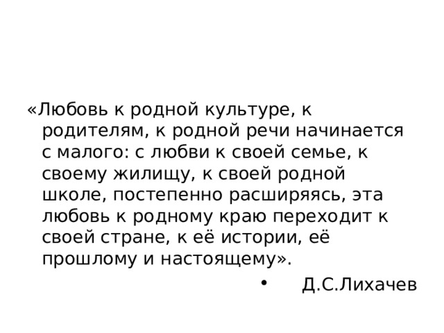 «Любовь к родной культуре, к родителям, к родной речи начинается с малого: с любви к своей семье, к своему жилищу, к своей родной школе, постепенно расширяясь, эта любовь к родному краю переходит к своей стране, к её истории, её прошлому и настоящему». Д.С.Лихачев 