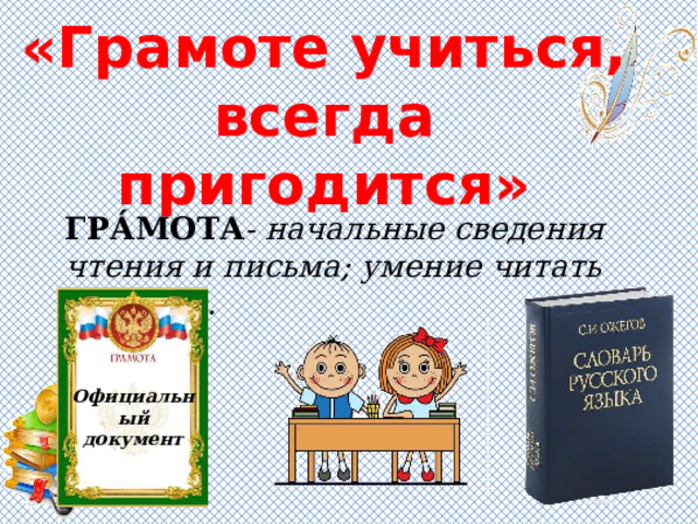«Грамоте учиться, всегда пригодится» ГРА́МОТА - начальные сведения чтения и письма; умение читать и писать. Официальный документ 