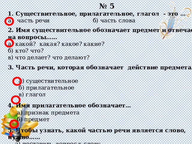 № 5 1. Существительное, прилагательное, глагол - это … а) часть речи б) часть слова   2. Имя существительное обозначает предмет и отвечает на вопросы…… а) какой? какая? какое? какие? б) кто? что? в) что делает? что делают?   3. Часть речи, которая обозначает действие предмета……  а) существительное  б) прилагательное  в) глагол   4. Имя прилагательное обозначает…  а) признак предмета  б) предмет   5. Чтобы узнать, какой частью речи является слово, нужно……  а) поставить вопрос к слову  б) выделить корень в слове 