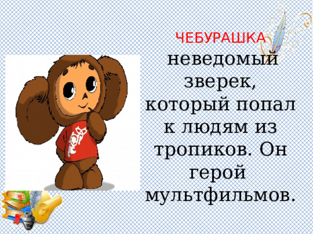 ЧЕБУРАШКА    неведомый зверек, который попал к людям из тропиков. Он герой мультфильмов. 