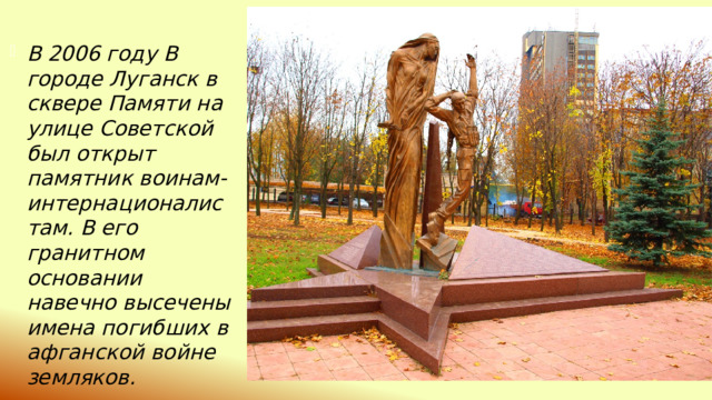 В 2006 году В городе Луганск в сквере Памяти на улице Советской был открыт памятник воинам-интернационалистам. В его гранитном основании навечно высечены имена погибших в афганской войне земляков. 