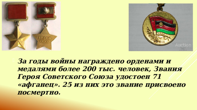 За годы войны награждено орденами и медалями более 200 тыс. человек, Звания Героя Советского Союза удостоен 71 «афганец». 25 из них это звание присвоено посмертно. 