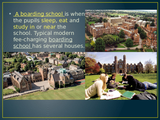  A boarding school is when the pupils sleep , eat and study  in or near the school. Typical modern fee-charging boarding school has several houses. 