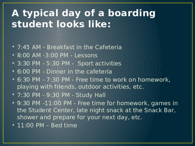 A typical day of a boarding student looks like: 7:45 AM - Breakfast in the Cafeteria  8:00 AM -3:00 PM - Lessons  3:30 PM - 5:30 PM -  Sport activities 6:00 PM - Dinner in the cafeteria  6:30 PM - 7:30 PM - Free time to work on homework, playing with friends, outdoor activities, etc.  7:30 PM - 9:30 PM - Study Hall  9:30 PM -11:00 PM - Free time for homework, games in the Student Center, late night snack at the Snack Bar, shower and prepare for your next day, etc.  11:00 PM – Bed time 