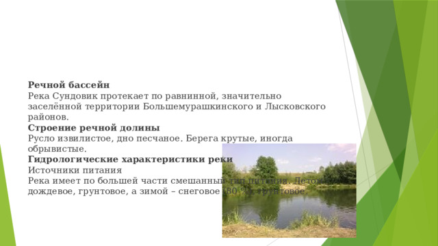        Речной бассейн  Река Сундовик протекает по равнинной, значительно заселённой территории Большемурашкинского и Лысковского районов.  Строение речной долины  Русло извилистое, дно песчаное. Берега крутые, иногда обрывистые.  Гидрологические характеристики реки  Источники питания  Река имеет по большей части смешанный тип питания. Летом - дождевое, грунтовое, а зимой – снеговое (80 %), грунтовое.   