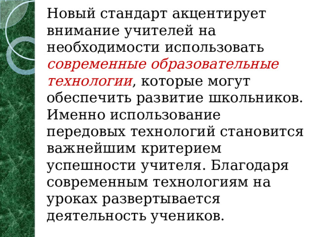 Новый стандарт акцентирует внимание учителей на необходимости использовать современные образовательные технологии , которые могут обеспечить развитие школьников. Именно использование передовых технологий становится важнейшим критерием успешности учителя. Благодаря современным технологиям на уроках развертывается деятельность учеников.   