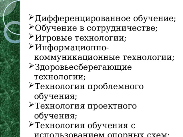 Дифференцированное обучение; Обучение в сотрудничестве; Игровые технологии; Информационно-коммуникационные технологии; Здоровьесберегающие технологии; Технология проблемного обучения; Технология проектного обучения; Технология обучения с использованием опорных схем; Тестовая технология; Технология развивающего обучения   