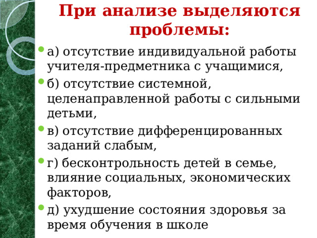 При анализе выделяются проблемы:   а) отсутствие индивидуальной работы учителя-предметника с учащимися, б) отсутствие системной, целенаправленной работы с сильными детьми, в) отсутствие дифференцированных заданий слабым, г) бесконтрольность детей в семье, влияние социальных, экономических факторов, д) ухудшение состояния здоровья за время обучения в школе  