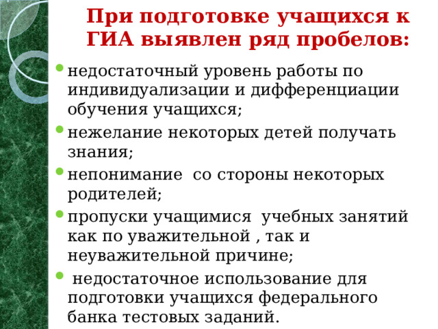 При подготовке учащихся к ГИА выявлен ряд пробелов:   недостаточный уровень работы по индивидуализации и дифференциации обучения учащихся; нежелание некоторых детей получать знания; непонимание со стороны некоторых родителей; пропуски учащимися учебных занятий как по уважительной , так и неуважительной причине;  недостаточное использование для подготовки учащихся федерального банка тестовых заданий.  