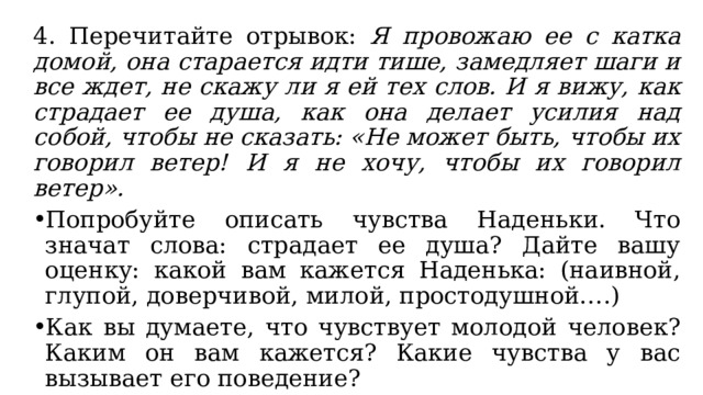 4. Перечитайте отрывок: Я провожаю ее с катка домой, она старается идти тише, замедляет шаги и все ждет, не скажу ли я ей тех слов. И я вижу, как страдает ее душа, как она делает усилия над собой, чтобы не сказать: «Не может быть, чтобы их говорил ветер! И я не хочу, чтобы их говорил ветер». Попробуйте описать чувства Наденьки. Что значат слова: страдает ее душа? Дайте вашу оценку: какой вам кажется Наденька: (наивной, глупой, доверчивой, милой, простодушной….) Как вы думаете, что чувствует молодой человек? Каким он вам кажется? Какие чувства у вас вызывает его поведение? 