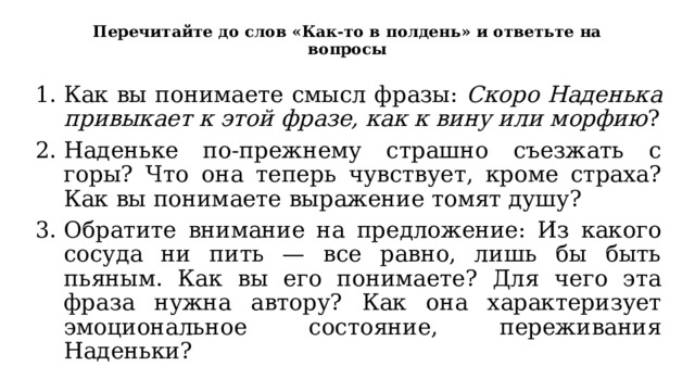 Перечитайте до слов «Как-то в полдень» и ответьте на вопросы Как вы понимаете смысл фразы: Скоро Наденька привыкает к этой фразе, как к вину или морфию ? Наденьке по-прежнему страшно съезжать с горы? Что она теперь чувствует, кроме страха? Как вы понимаете выражение томят душу? Обратите внимание на предложение: Из какого сосуда ни пить — все равно, лишь бы быть пьяным. Как вы его понимаете? Для чего эта фраза нужна автору? Как она характеризует эмоциональное состояние, переживания Наденьки? 