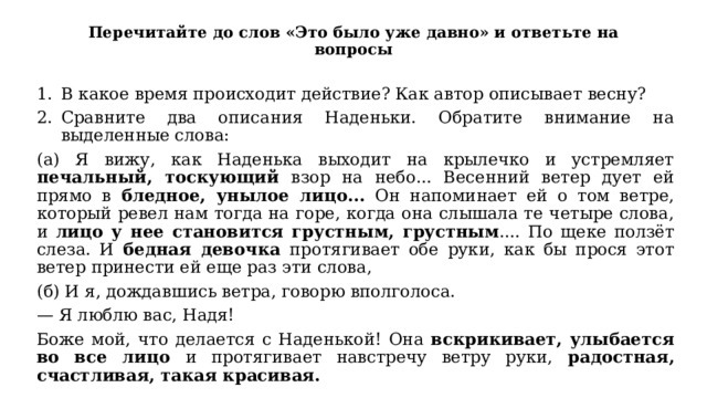 Перечитайте до слов «Это было уже давно» и ответьте на вопросы В какое время происходит действие? Как автор описывает весну? Сравните два описания Наденьки. Обратите внимание на выделенные слова: (а) Я вижу, как Наденька выходит на крылечко и устремляет печальный, тоскующий взор на небо... Весенний ветер дует ей прямо в бледное, унылое лицо... Он напоминает ей о том ветре, который ревел нам тогда на горе, когда она слышала те четыре слова, и лицо у нее становится грустным, грустным .... По щеке ползёт слеза. И бедная девочка протягивает обе руки, как бы прося этот ветер принести ей еще раз эти слова, (б) И я, дождавшись ветра, говорю вполголоса. — Я люблю вас, Надя! Боже мой, что делается с Наденькой! Она вскрикивает, улыбается во все лицо и протягивает навстречу ветру руки, радостная, счастливая, такая красивая. 