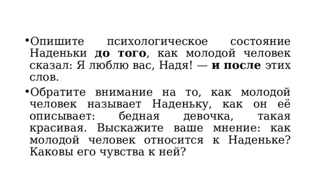 Опишите психологическое состояние Наденьки до того , как молодой человек сказал: Я люблю вас, Надя! — и после этих слов. Обратите внимание на то, как молодой человек называет Наденьку, как он её описывает: бедная девочка, такая красивая. Выскажите ваше мнение: как молодой человек относится к Наденьке? Каковы его чувства к ней? 