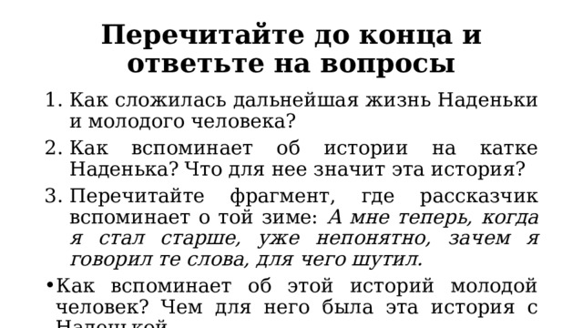Перечитайте до конца и ответьте на вопросы Как сложилась дальнейшая жизнь Наденьки и молодого человека? Как вспоминает об истории на катке Наденька? Что для нее значит эта история? Перечитайте фрагмент, где рассказчик вспоминает о той зиме: А мне теперь, когда я стал старше, уже непонятно, зачем я говорил те слова, для чего шутил. Как вспоминает об этой историй молодой человек? Чем для него была эта история с Наденькой. 