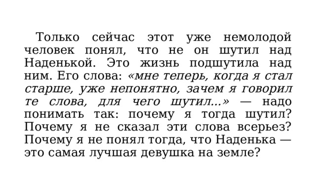  Только сейчас этот уже немолодой человек понял, что не он шутил над Наденькой. Это жизнь подшутила над ним. Его слова: «мне теперь, когда я стал старше, уже непонятно, зачем я говорил те слова, для чего шутил...» — надо понимать так: почему я тогда шутил? Почему я не сказал эти слова всерьез? Почему я не понял тогда, что Наденька — это самая лучшая девушка на земле? 