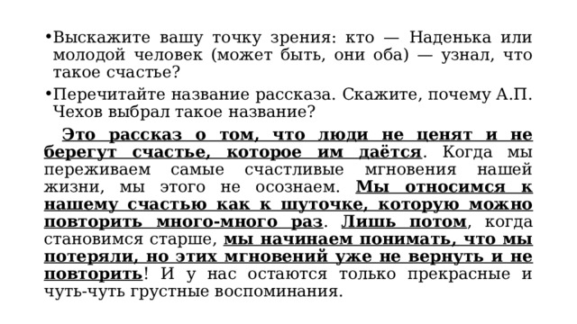 Выскажите вашу точку зрения: кто — Наденька или молодой человек (может быть, они оба) — узнал, что такое счастье? Перечитайте название рассказа. Скажите, почему А.П. Чехов выбрал такое название?  Это рассказ о том, что люди не ценят и не берегут счастье, которое им даётся . Когда мы переживаем самые счастливые мгновения нашей жизни, мы этого не осознаем. Мы относимся к нашему счастью как к шуточке, которую можно повторить много-много раз . Лишь потом , когда становимся старше, мы начинаем понимать, что мы потеряли, но этих мгновений уже не вернуть и не повторить ! И у нас остаются только прекрасные и чуть-чуть грустные воспоминания. 