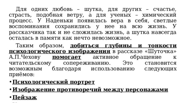  Для одних любовь – шутка, для других – счастье, страсть, подобная ветру, а для ученых – химический процесс. У Наденьки появилась вера в себя, светлые воспоминания сохранились у нее на всю жизнь. У рассказчика так и не сложилась жизнь, а шутка навсегда осталась в памяти как нечто невозможное.  Таким образом, добиться глубины и тонкости психологического изображения в рассказе «Шуточка» А.П.Чехову помогает активное обращение к читательскому сопереживанию. Это становится возможным благодаря использованию следующих приёмов: Психологический портрет Изображение противоречий между персонажами Пейзаж Умолчание о процессах внутреннего мира 