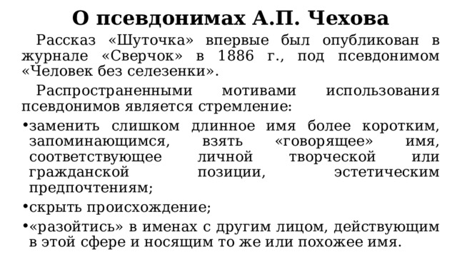 О псевдонимах А.П. Чехова  Рассказ «Шуточка» впервые был опубликован в журнале «Сверчок» в 1886 г., под псевдонимом «Человек без селезенки».  Распространенными мотивами использования псевдонимов является стремление: заменить слишком длинное имя более коротким, запоминающимся, взять «говорящее» имя, соответствующее личной творческой или гражданской позиции, эстетическим предпочтениям; скрыть происхождение; «разойтись» в именах с другим лицом, действующим в этой сфере и носящим то же или похожее имя. 
