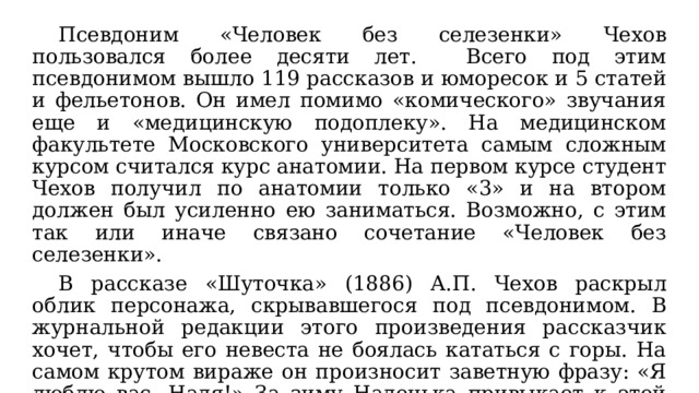  Псевдоним «Человек без селезенки» Чехов пользовался более десяти лет. Всего под этим псевдонимом вышло 119 рассказов и юморесок и 5 статей и фельетонов. Он имел помимо «комического» звучания еще и «медицинскую подоплеку». На медицинском факультете Московского университета самым сложным курсом считался курс анатомии. На первом курсе студент Чехов получил по анатомии только «3» и на втором должен был усиленно ею заниматься. Возможно, с этим так или иначе связано сочетание «Человек без селезенки».  В рассказе «Шуточка» (1886) А.П. Чехов раскрыл облик персонажа, скрывавшегося под псевдонимом. В журнальной редакции этого произведения рассказчик хочет, чтобы его невеста не боялась кататься с горы. На самом крутом вираже он произносит заветную фразу: «Я люблю вас, Надя!» За зиму Наденька привыкает к этой фразе, она приглашает молодого человека на чай... «Но тут позвольте мне жениться». 