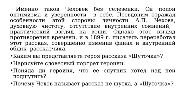  Именно таков Человек без селезенки. Он полон оптимизма и уверенности в себе. Псевдоним отражал особенности этой стороны личности А.П. Чехова, духовную чистоту, отсутствие внутренних сомнений, практический взгляд на вещи. Однако этот взгляд противоречил времени, и в 1899 г. писатель переработал этот рассказ, совершенно изменив финал и внутренний облик рассказчика. Каким вы представляете героя рассказа «Шуточка»? Нарисуйте словесный портрет героини. Поняла ли героиня, что ее спутник хотел над ней подшутить? Почему Чехов называет рассказ не шутка, а «Шуточка»? 