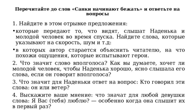 Перечитайте до слов «Санки начинают бежать» и ответьте на вопросы 1. Найдите в этом отрывке предложения: которые передают то, что видят, слышат Наденька и молодой человек во время спуска. Найдите слова, которые указывают на скорость, шум и т.д: в которых автор старается объяснить читателю, на что похожи ощущения, которые испытывают герои. 2. Что значит слово вполголоса? Как вы думаете, хочет ли молодой человек, чтобы Наденька хорошо, ясно слышала его слова, если он говорит вполголоса? 3. Что значит для Наденьки ответ на вопрос: Кто говорил эти слова: он или ветер? 4. Выскажите ваше мнение: что значат для любой девушки слова: Я Вас (тебя) люблю? — особенно когда она слышит их в первый раз? 
