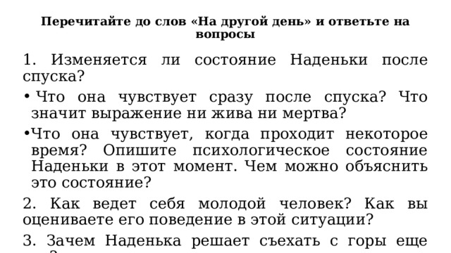 Перечитайте до слов «На другой день» и ответьте на вопросы 1. Изменяется ли состояние Наденьки после спуска?   Что она чувствует сразу после спуска? Что значит выражение ни жива ни мертва? Что она чувствует, когда проходит некоторое время? Опишите психологическое состояние Наденьки в этот момент. Чем можно объяснить это состояние? 2. Как ведет себя молодой человек? Как вы оцениваете его поведение в этой ситуации? 3. Зачем Наденька решает съехать с горы еще раз? 