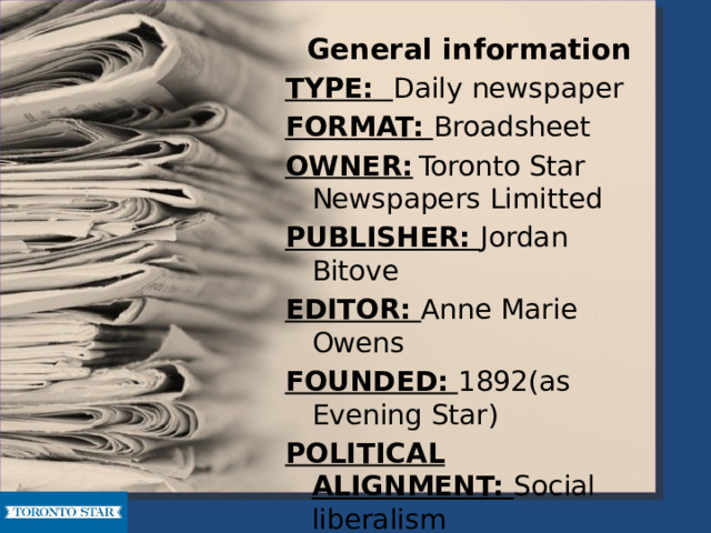 General  information TYPE: Daily newspaper FORMAT: Broadsheet OWNER:  Toronto Star Newspapers Limitted PUBLISHER: Jordan Bitove EDITOR: Anne Marie Owens FOUNDED: 1892(as Evening Star) POLITICAL ALIGNMENT: Social liberalism HEADQUARTERS: 1 Yonge Street, Toronto, Ontario WEBSITE: www.thestar.com  